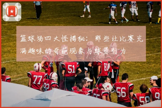 篮球场四大怪揭秘：那些让比赛充满趣味的奇葩现象与球员行为