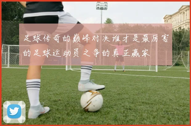 足球传奇的巅峰对决谁才是最厉害的足球运动员之争的真正赢家