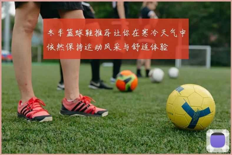 冬季篮球鞋推荐让你在寒冷天气中依然保持运动风采与舒适体验